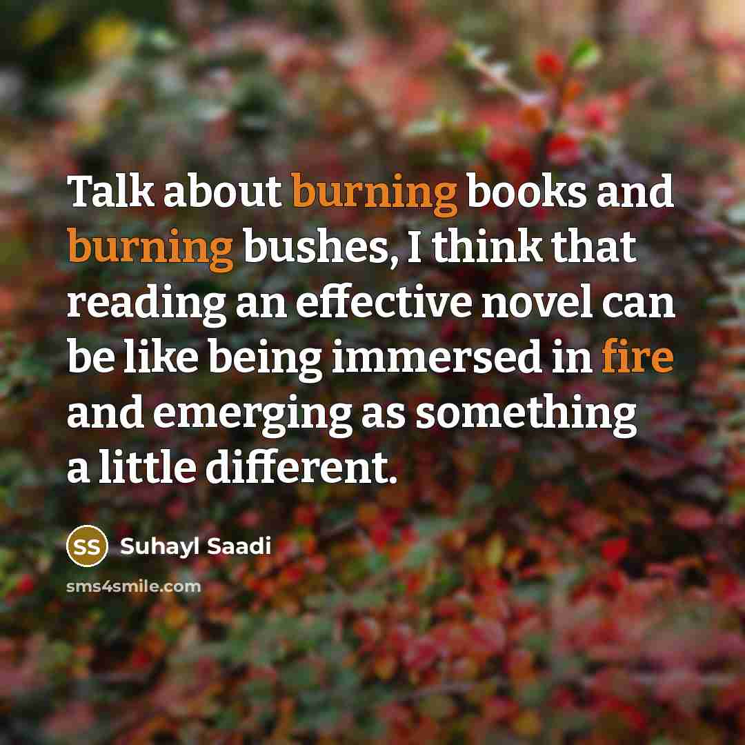 “Talk about burning books and burning bushes, I think that reading an effective novel can be like being immersed in fire and emerging as something a little different.” quote by Suhayl Saadi