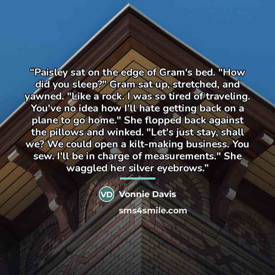 “Paisley sat on the edge of Gram's bed. "How did you sleep?" Gram sat up, stretched, and yawned. "Like a rock. I was so tired of traveling. You've no idea how I'll hate getting back on a plane to go home." She flopped back against the pillows and winked. "Let's just stay, shall we? We could open a…” quote by Vonnie Davis