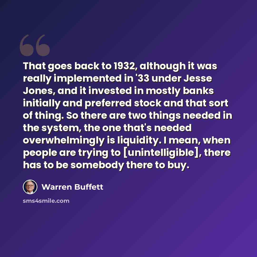 “That goes back to 1932, although it was really implemented in '33 under Jesse Jones, and it invested in mostly banks initially and preferred stock and that sort of thing. So there are two things needed in the system, the one that's needed overwhelmingly is liquidity. I mean, when people are trying…” quote by Warren Buffett