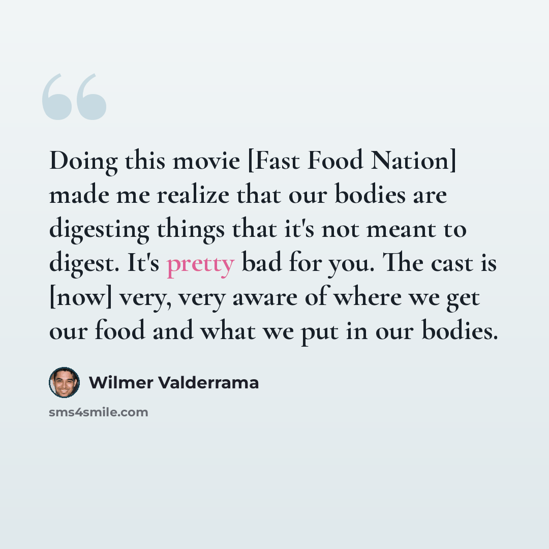 “Doing this movie [Fast Food Nation] made me realize that our bodies are digesting things that it's not meant to digest. It's pretty bad for you. The cast is [now] very, very aware of where we get our food and what we put in our bodies.” quote by Wilmer Valderrama