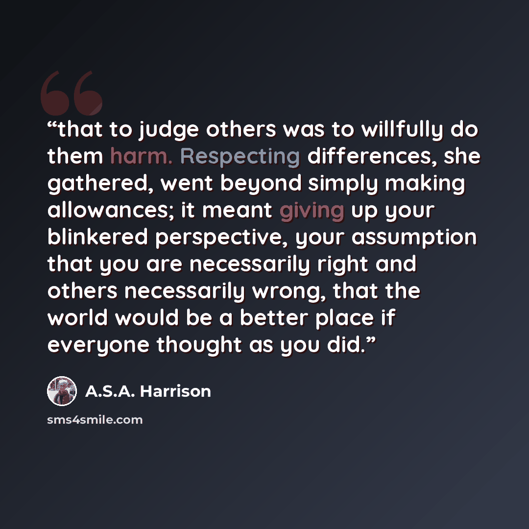 “that to judge others was to willfully do them harm. Respecting differences, she gathered, went beyond simply making allowances; it meant giving up your blinkered perspective, your assumption that you are necessarily right and others necessarily wrong, that the world would be a better place if…” quote by A.S.A. Harrison