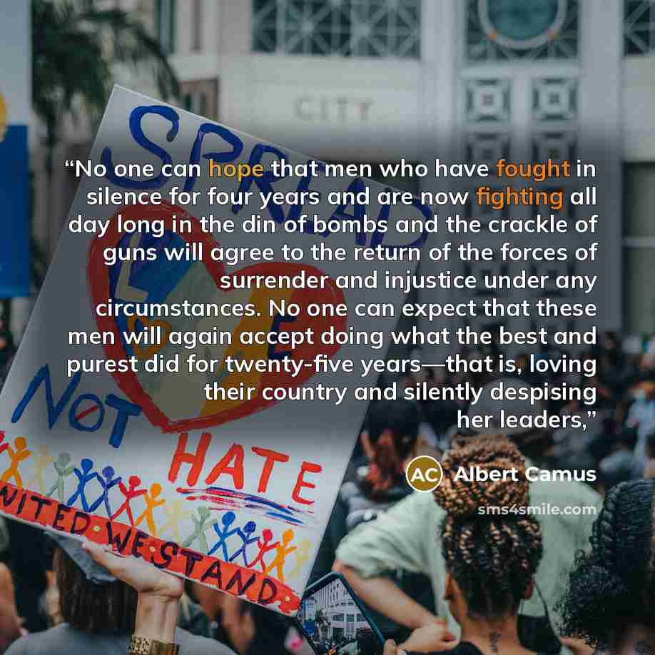 “No one can hope that men who have fought in silence for four years and are now fighting all day long in the din of bombs and the crackle of guns will agree to the return of the forces of surrender and injustice under any circumstances. No one can expect that these men will again accept doing what…” quote by Albert Camus