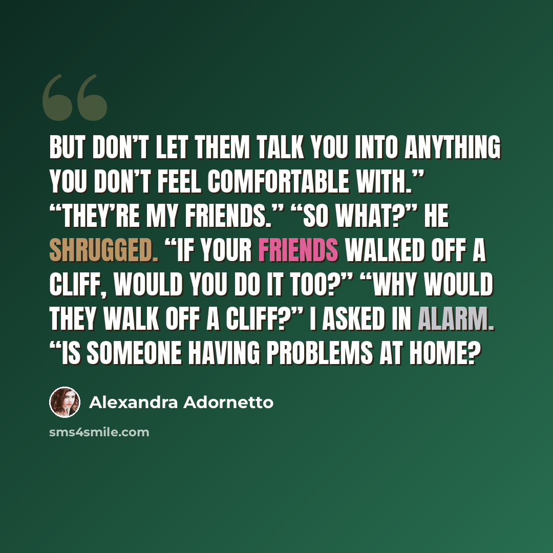 “But don’t let them talk you into anything you don’t feel comfortable with.” “They’re my friends.” “So what?” He shrugged. “If your friends walked off a cliff, would you do it too?” “Why would they walk off a cliff?” I asked in alarm. “Is someone having problems at home?” quote by Alexandra Adornetto