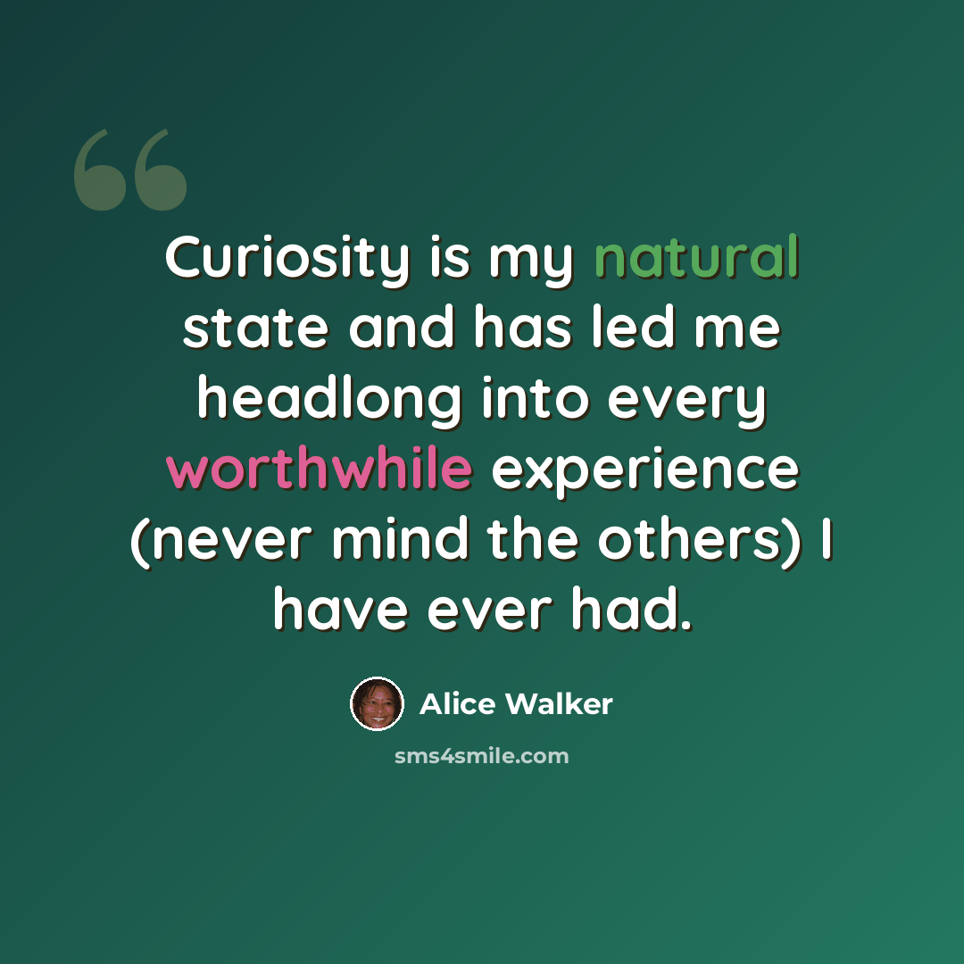 “Curiosity is my natural state and has led me headlong into every worthwhile experience (never mind the others) I have ever had.” quote by Alice Walker