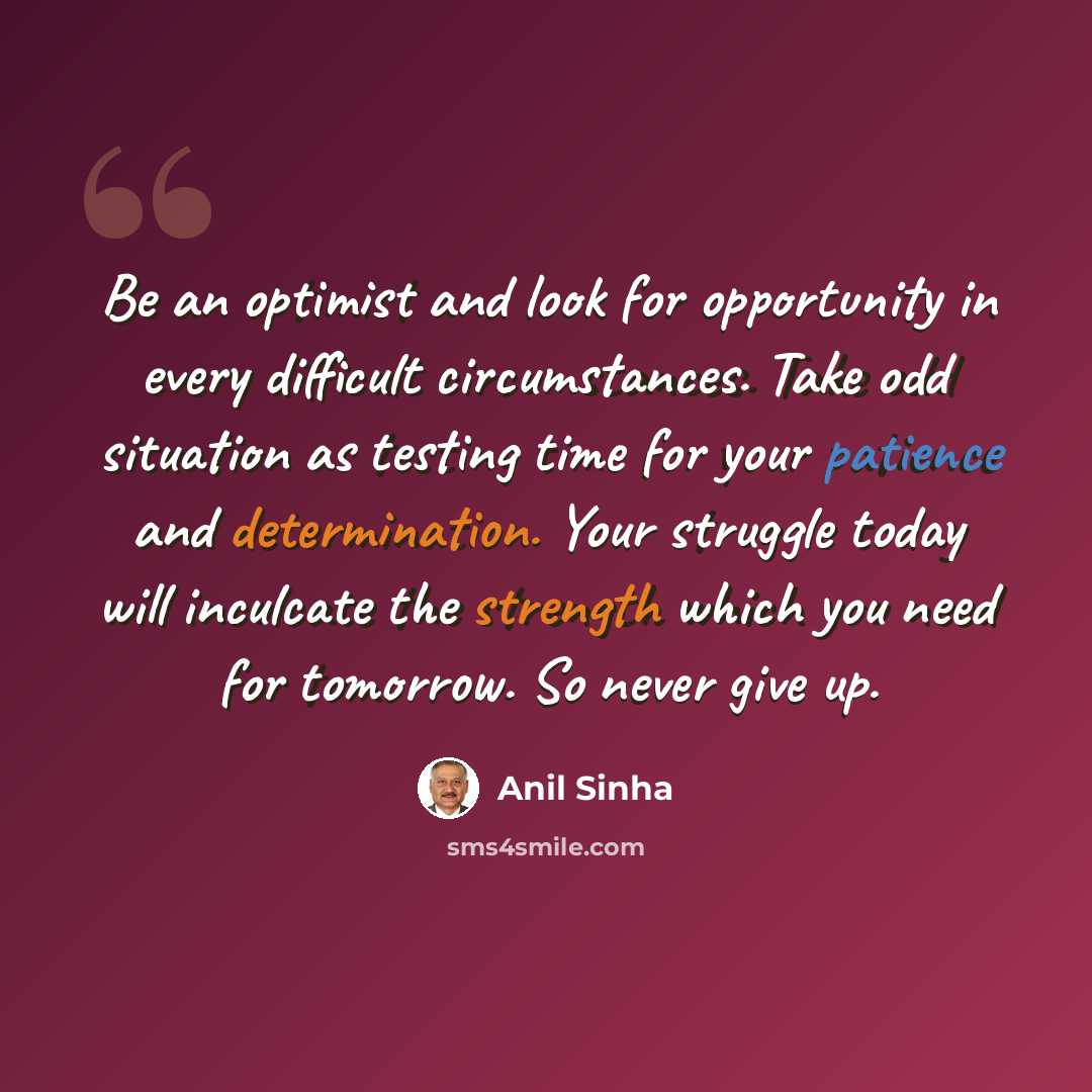 “Be an optimist and look for opportunity in every difficult circumstances. Take odd situation as testing time for your patience and determination. Your struggle today will inculcate the strength which you need for tomorrow. So never give up.” quote by Anil Sinha
