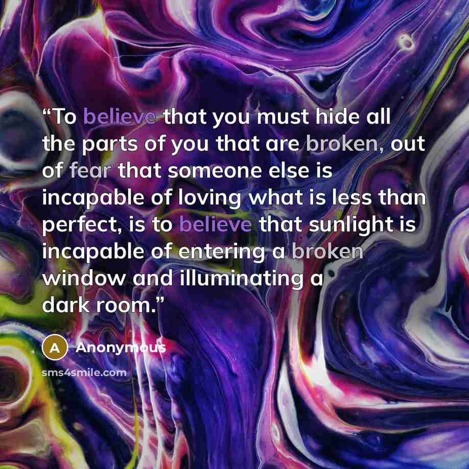 “To believe that you must hide all the parts of you that are broken, out of fear that someone else is incapable of loving what is less than perfect, is to believe that sunlight is incapable of entering a broken window and illuminating a dark room.” quote by Anonymous