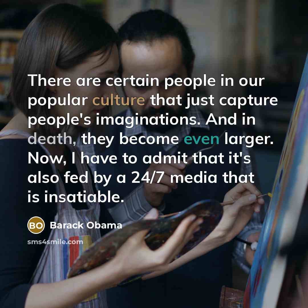 “There are certain people in our popular culture that just capture people's imaginations. And in death, they become even larger. Now, I have to admit that it's also fed by a 24/7 media that is insatiable.” quote by Barack Obama