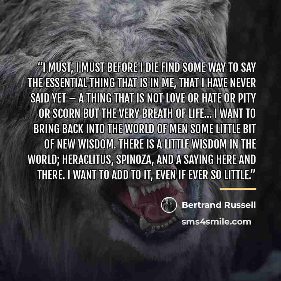 “I must, I must before I die find some way to say the essential thing that is in me, that I have never said yet – a thing that is not love or hate or pity or scorn but the very breath of life... I want to bring back into the world of men some little bit of new wisdom. There is a little wisdom in…” quote by Bertrand Russell