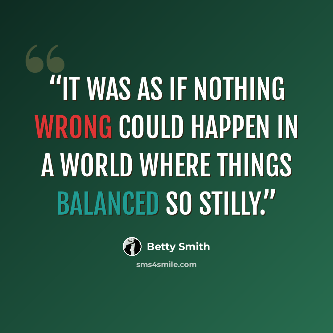 “It was as if nothing wrong could happen in a world where things balanced so stilly.” quote by Betty Smith