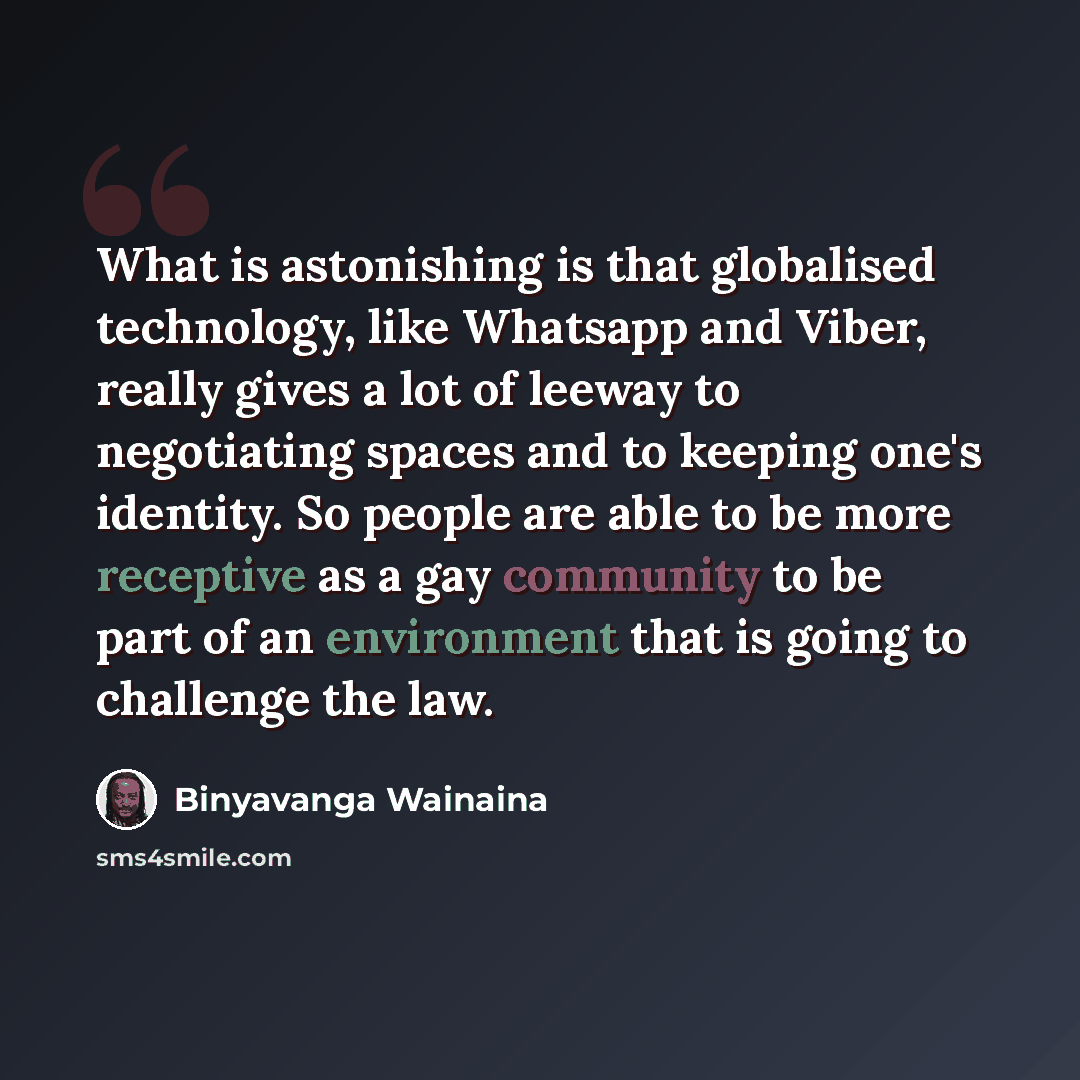 “What is astonishing is that globalised technology, like Whatsapp and Viber, really gives a lot of leeway to negotiating spaces and to keeping one's identity. So people are able to be more receptive as a gay community to be part of an environment that is going to challenge the law.” quote by Binyavanga Wainaina