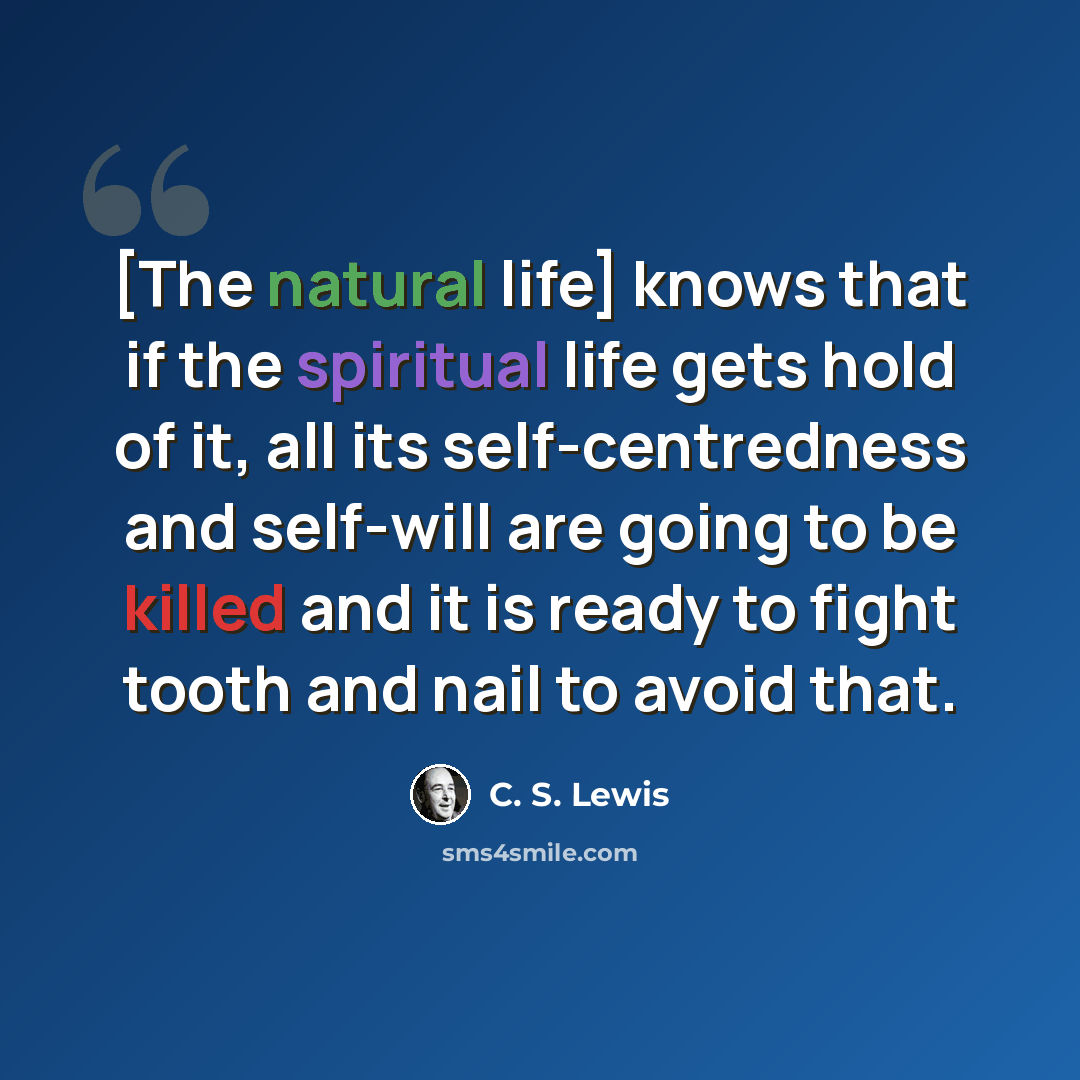 “[The natural life] knows that if the spiritual life gets hold of it, all its self-centredness and self-will are going to be killed and it is ready to fight tooth and nail to avoid that.” quote by C. S. Lewis