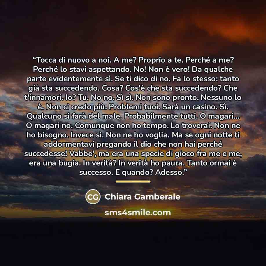 “Tocca di nuovo a noi. A me? Proprio a te. Perché a me? Perché lo stavi aspettando. No! Non è vero! Da qualche parte evidentemente sì. Se ti dico di no. Fa lo stesso: tanto già sta succedendo. Cosa? Cos'è che sta succedendo? Che t'innamori. Io? Tu. No no. Sì sì. Non sono pronto. Nessuno lo è. Non…” quote by Chiara Gamberale