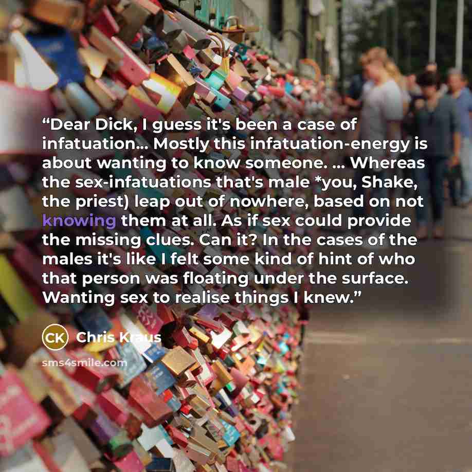 “Dear Dick, I guess it's been a case of infatuation... Mostly this infatuation-energy is about wanting to know someone. ... Whereas the sex-infatuations that's male *you, Shake, the priest) leap out of nowhere, based on not knowing them at all. As if sex could provide the missing clues. Can it? In…” quote by Chris Kraus