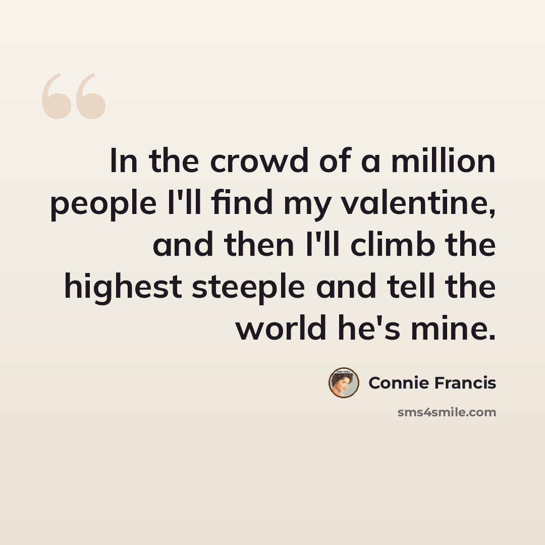 “In the crowd of a million people I'll find my valentine, and then I'll climb the highest steeple and tell the world he's mine.” quote by Connie Francis
