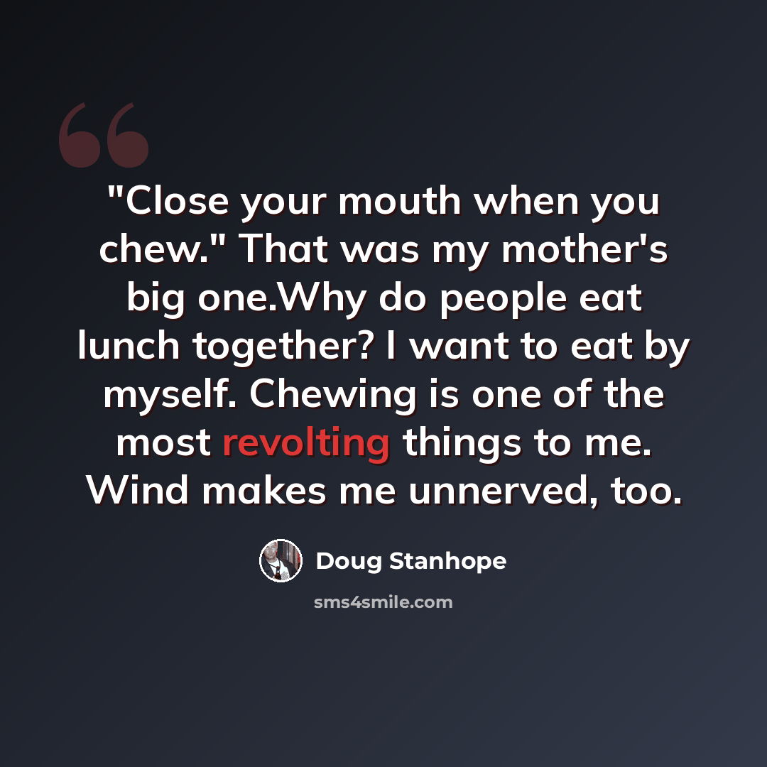 “"Close your mouth when you chew." That was my mother's big one.Why do people eat lunch together? I want to eat by myself. Chewing is one of the most revolting things to me. Wind makes me unnerved, too.” quote by Doug Stanhope