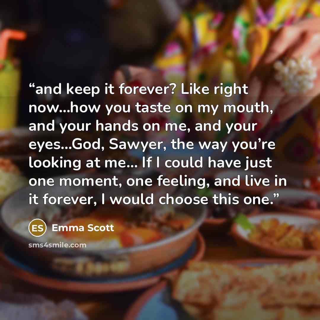 “and keep it forever? Like right now…how you taste on my mouth, and your hands on me, and your eyes…God, Sawyer, the way you’re looking at me… If I could have just one moment, one feeling, and live in it forever, I would choose this one.” quote by Emma Scott