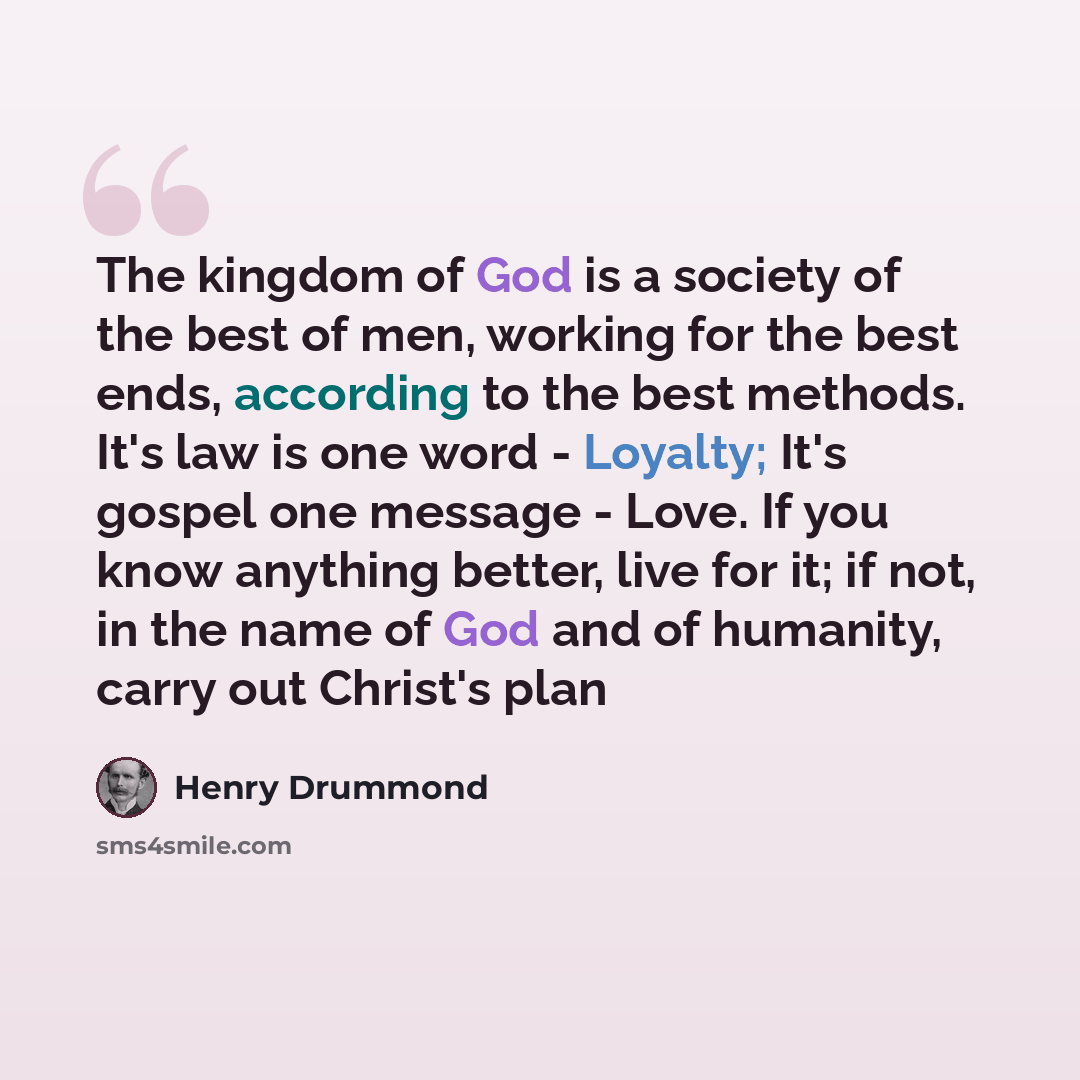 “The kingdom of God is a society of the best of men, working for the best ends, according to the best methods. It's law is one word - Loyalty; It's gospel one message - Love. If you know anything better, live for it; if not, in the name of God and of humanity, carry out Christ's plan” quote by Henry Drummond