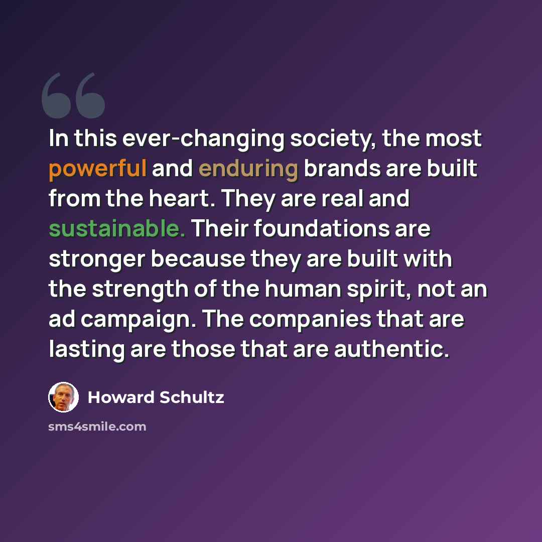 “In this ever-changing society, the most powerful and enduring brands are built from the heart. They are real and sustainable. Their foundations are stronger because they are built with the strength of the human spirit, not an ad campaign. The companies that are lasting are those that are authentic.” quote by Howard Schultz