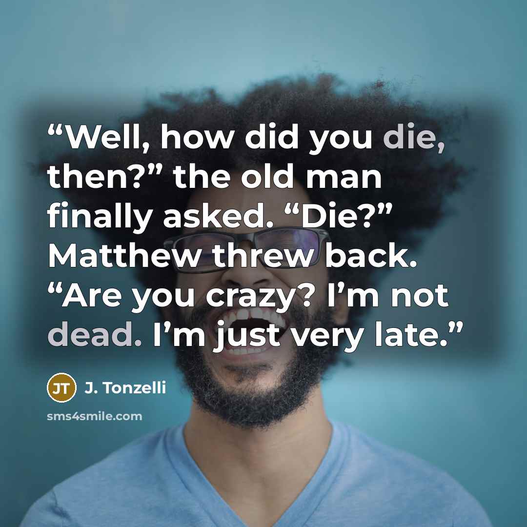 “Well, how did you die, then?” the old man finally asked. “Die?” Matthew threw back. “Are you crazy? I’m not dead. I’m just very late.” quote by J. Tonzelli