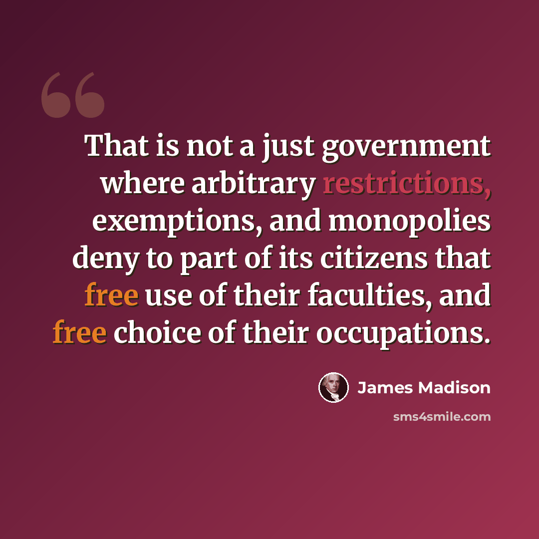 “That is not a just government where arbitrary restrictions, exemptions, and monopolies deny to part of its citizens that free use of their faculties, and free choice of their occupations.” quote by James Madison