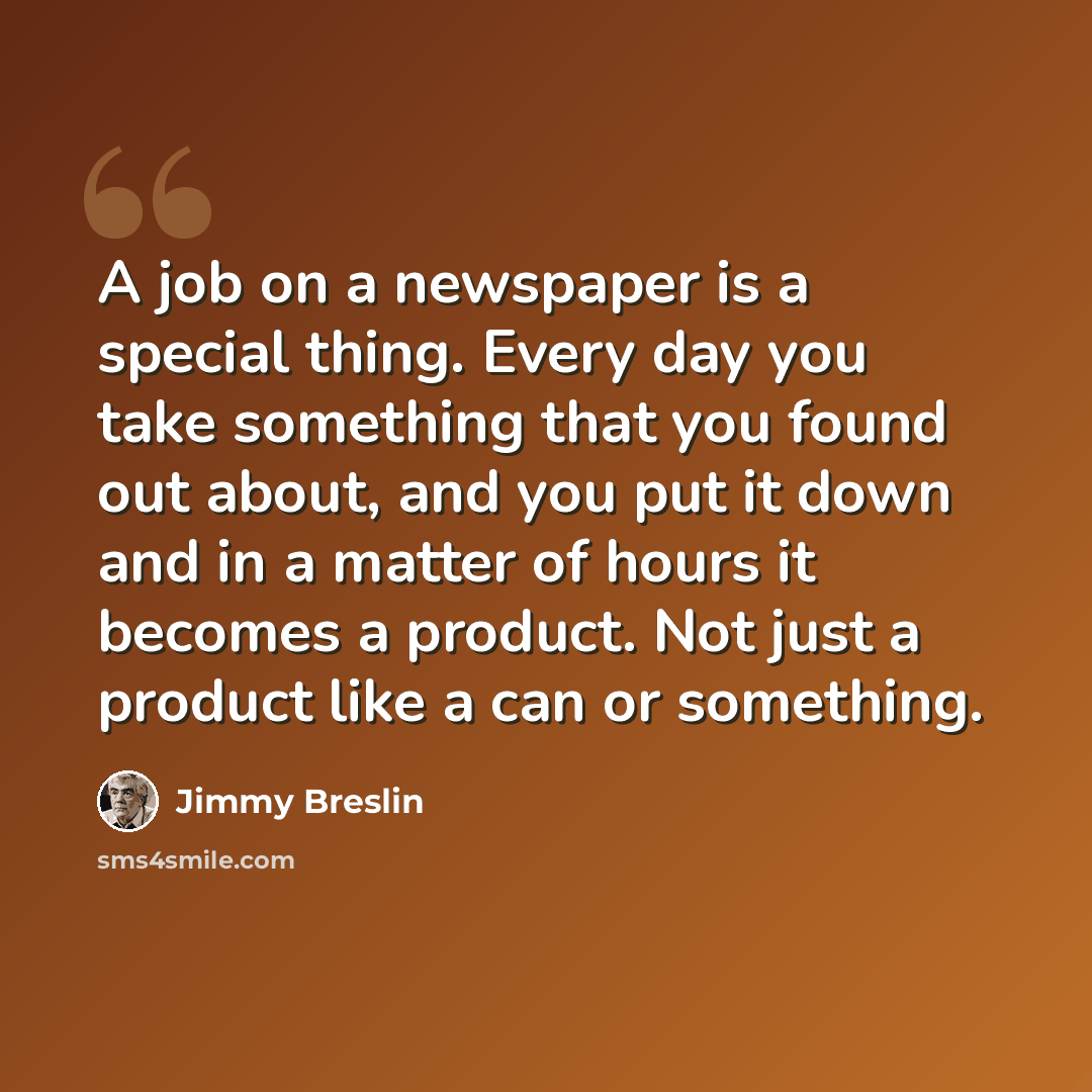 “A job on a newspaper is a special thing. Every day you take something that you found out about, and you put it down and in a matter of hours it becomes a product. Not just a product like a can or something.” quote by Jimmy Breslin