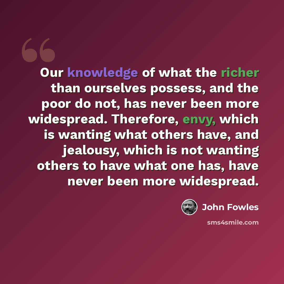 “Our knowledge of what the richer than ourselves possess, and the poor do not, has never been more widespread. Therefore, envy, which is wanting what others have, and jealousy, which is not wanting others to have what one has, have never been more widespread.” quote by John Fowles