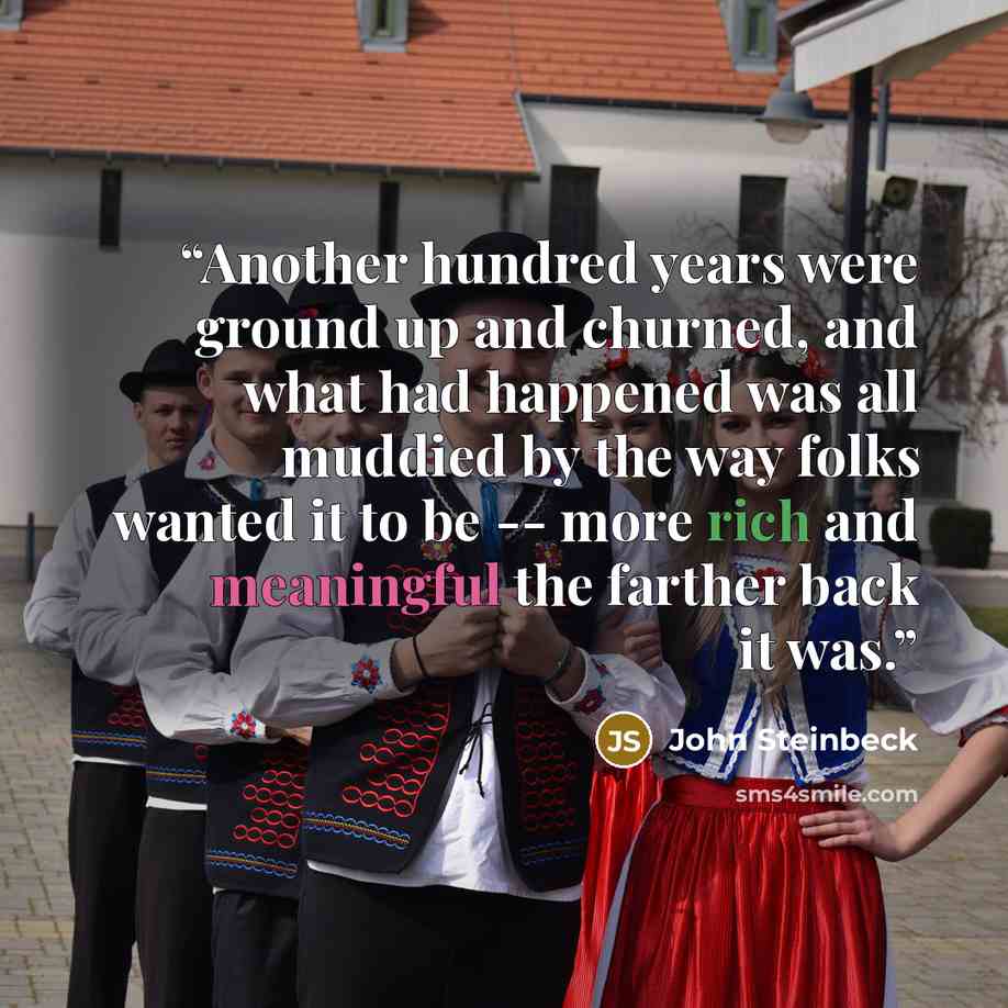 “Another hundred years were ground up and churned, and what had happened was all muddied by the way folks wanted it to be -- more rich and meaningful the farther back it was.” quote by John Steinbeck
