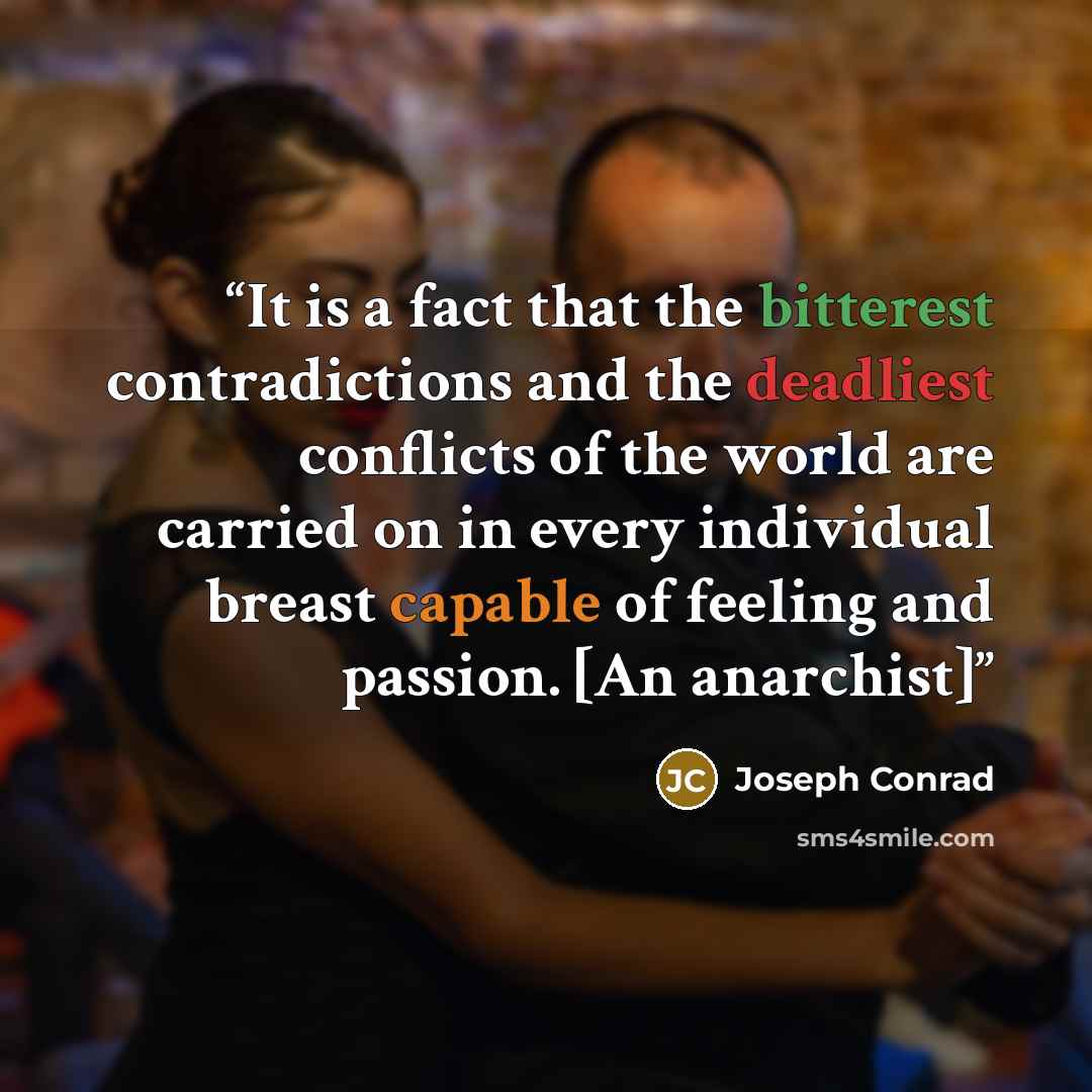 “It is a fact that the bitterest contradictions and the deadliest conflicts of the world are carried on in every individual breast capable of feeling and passion. [An anarchist]” quote by Joseph Conrad