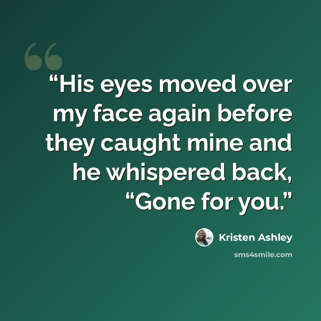“His eyes moved over my face again before they caught mine and he whispered back, “Gone for you.” quote by Kristen Ashley