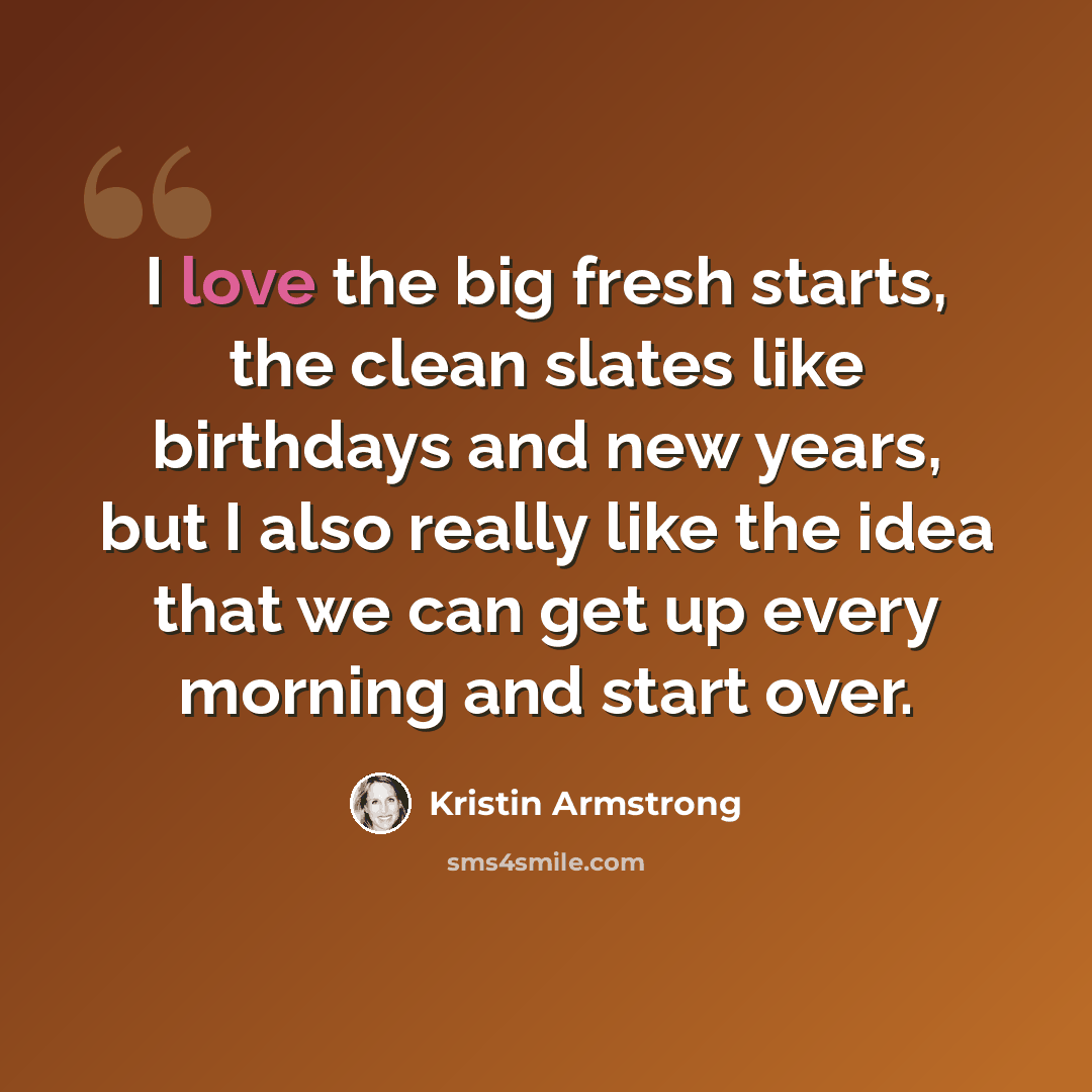 “I love the big fresh starts, the clean slates like birthdays and new years, but I also really like the idea that we can get up every morning and start over.” quote by Kristin Armstrong
