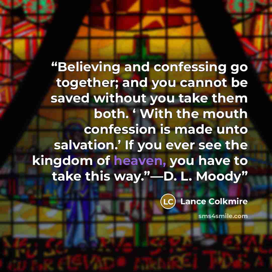 “Believing and confessing go together; and you cannot be saved without you take them both. ‘ With the mouth confession is made unto salvation.’ If you ever see the kingdom of heaven, you have to take this way.”—D. L. Moody” quote by Lance Colkmire