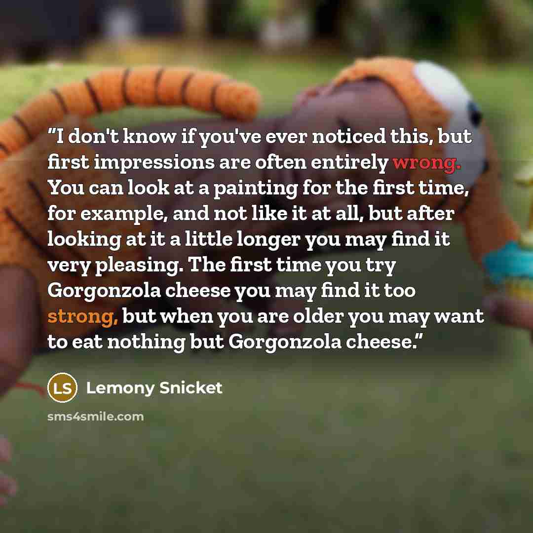 “I don't know if you've ever noticed this, but first impressions are often entirely wrong. You can look at a painting for the first time, for example, and not like it at all, but after looking at it a little longer you may find it very pleasing. The first time you try Gorgonzola cheese you may find…” quote by Lemony Snicket