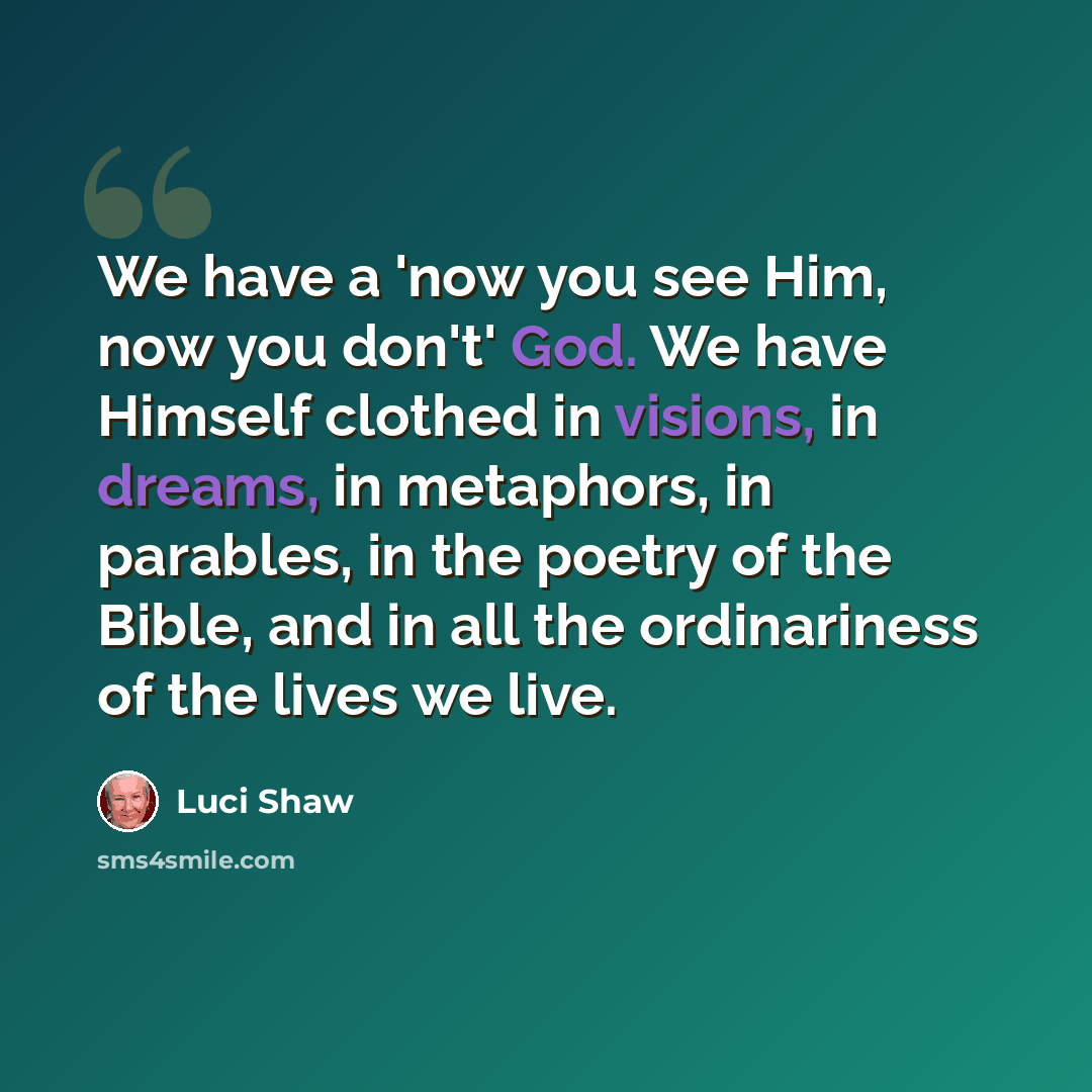 “We have a 'now you see Him, now you don't' God. We have Himself clothed in visions, in dreams, in metaphors, in parables, in the poetry of the Bible, and in all the ordinariness of the lives we live.” quote by Luci Shaw