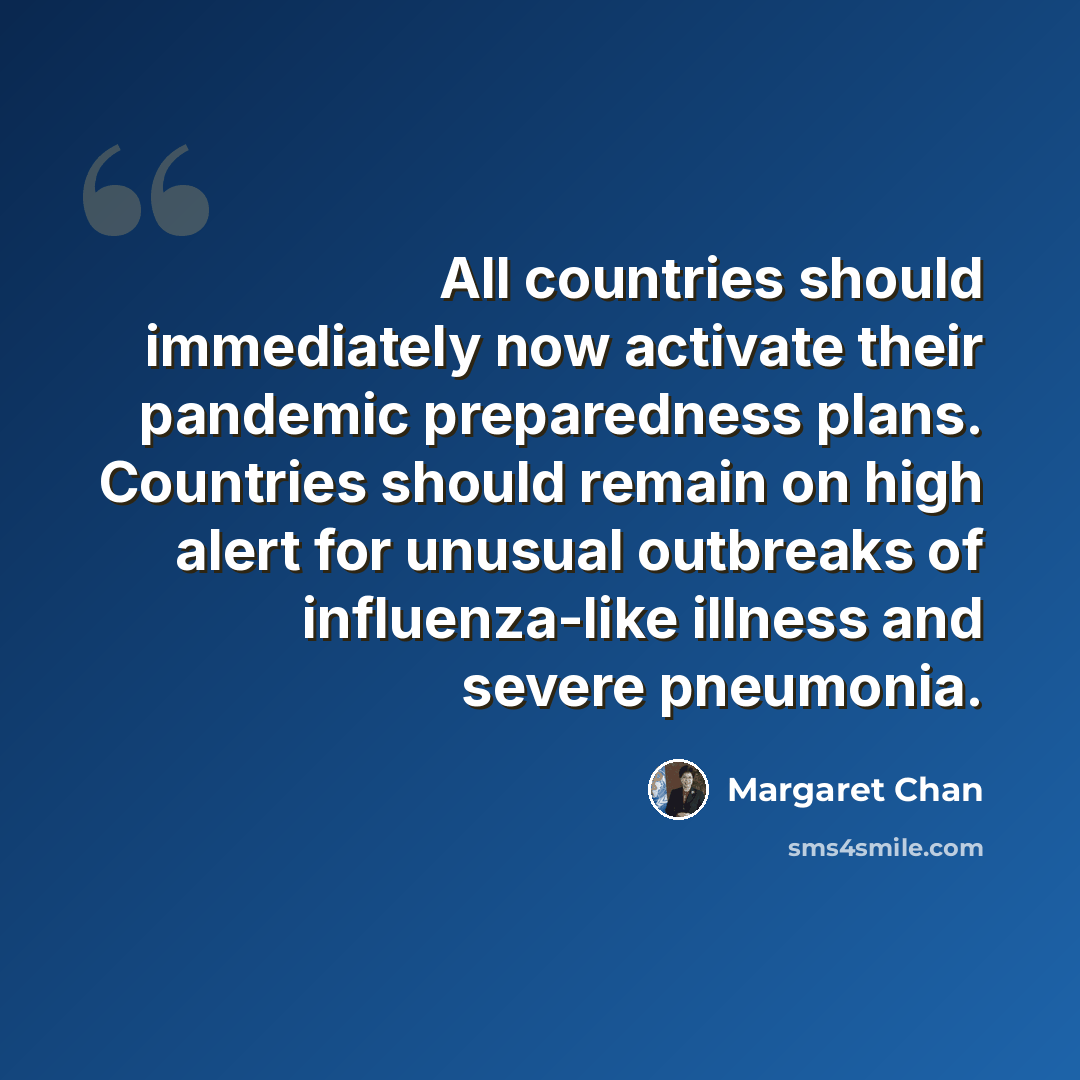 “All countries should immediately now activate their pandemic preparedness plans. Countries should remain on high alert for unusual outbreaks of influenza-like illness and severe pneumonia.” quote by Margaret Chan
