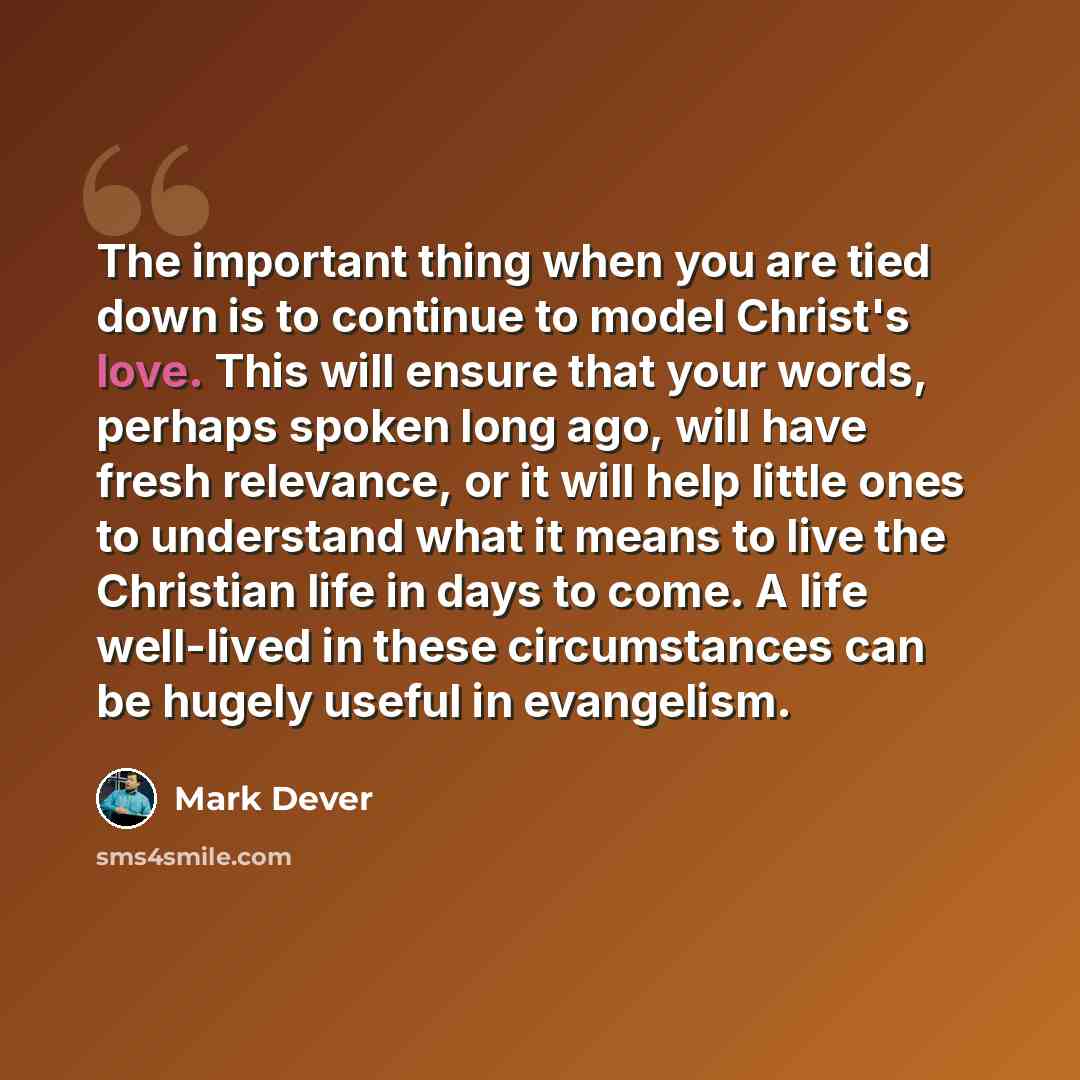“The important thing when you are tied down is to continue to model Christ's love. This will ensure that your words, perhaps spoken long ago, will have fresh relevance, or it will help little ones to understand what it means to live the Christian life in days to come. A life well-lived in these…” quote by Mark Dever
