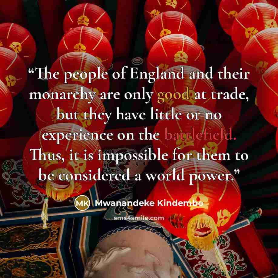 “The people of England and their monarchy are only good at trade, but they have little or no experience on the battlefield. Thus, it is impossible for them to be considered a world power.” quote by Mwanandeke Kindembo