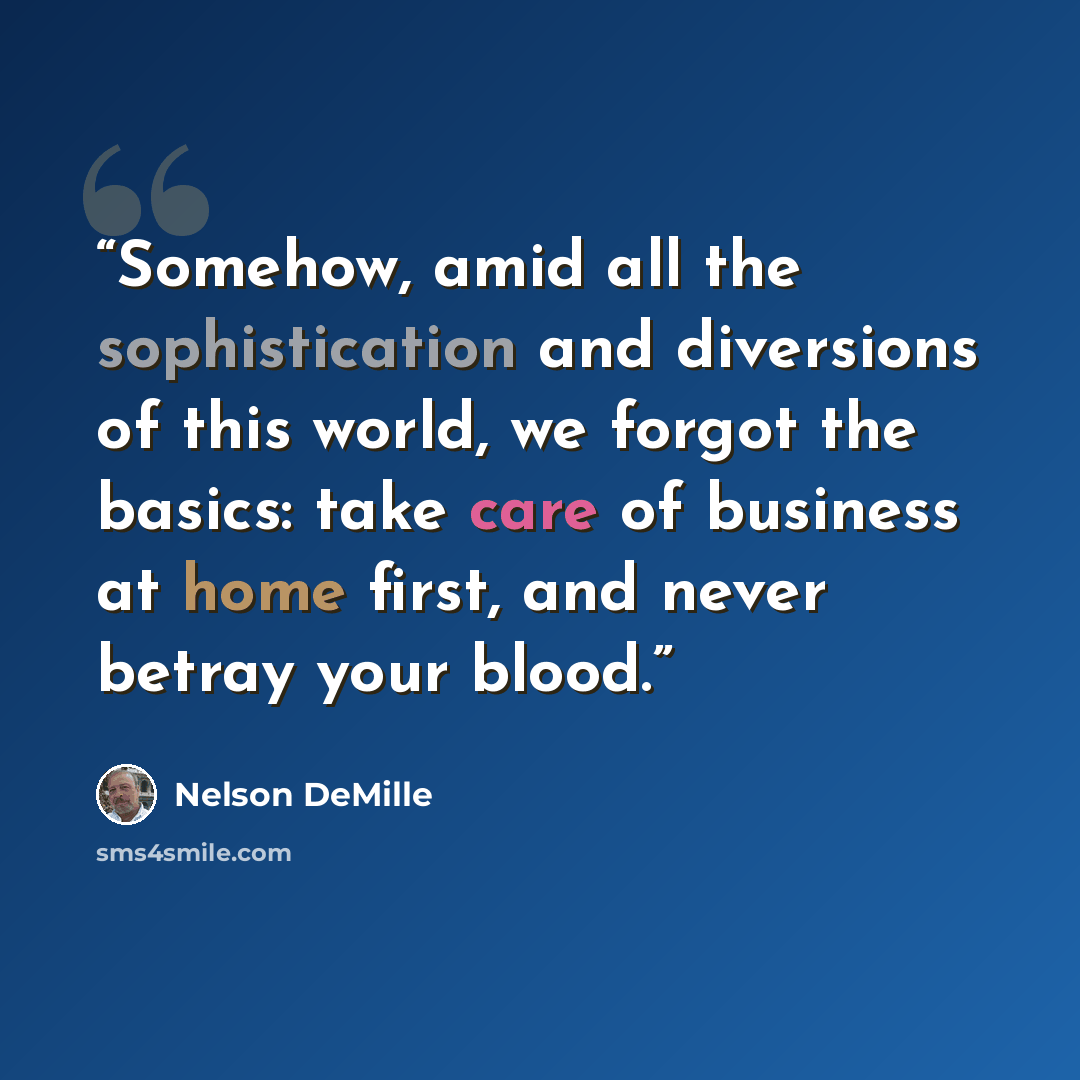 “Somehow, amid all the sophistication and diversions of this world, we forgot the basics: take care of business at home first, and never betray your blood.” quote by Nelson DeMille