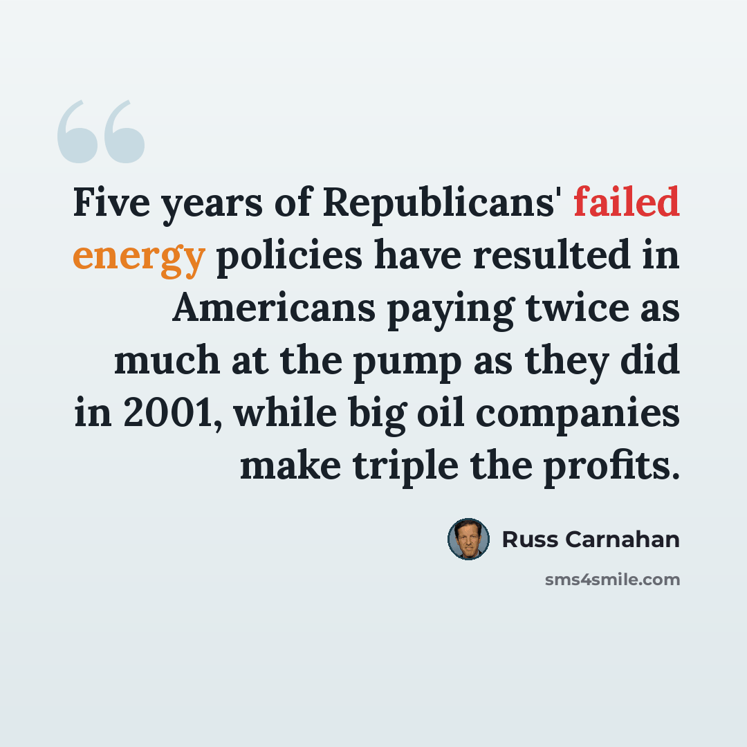 “Five years of Republicans' failed energy policies have resulted in Americans paying twice as much at the pump as they did in 2001, while big oil companies make triple the profits.” quote by Russ Carnahan