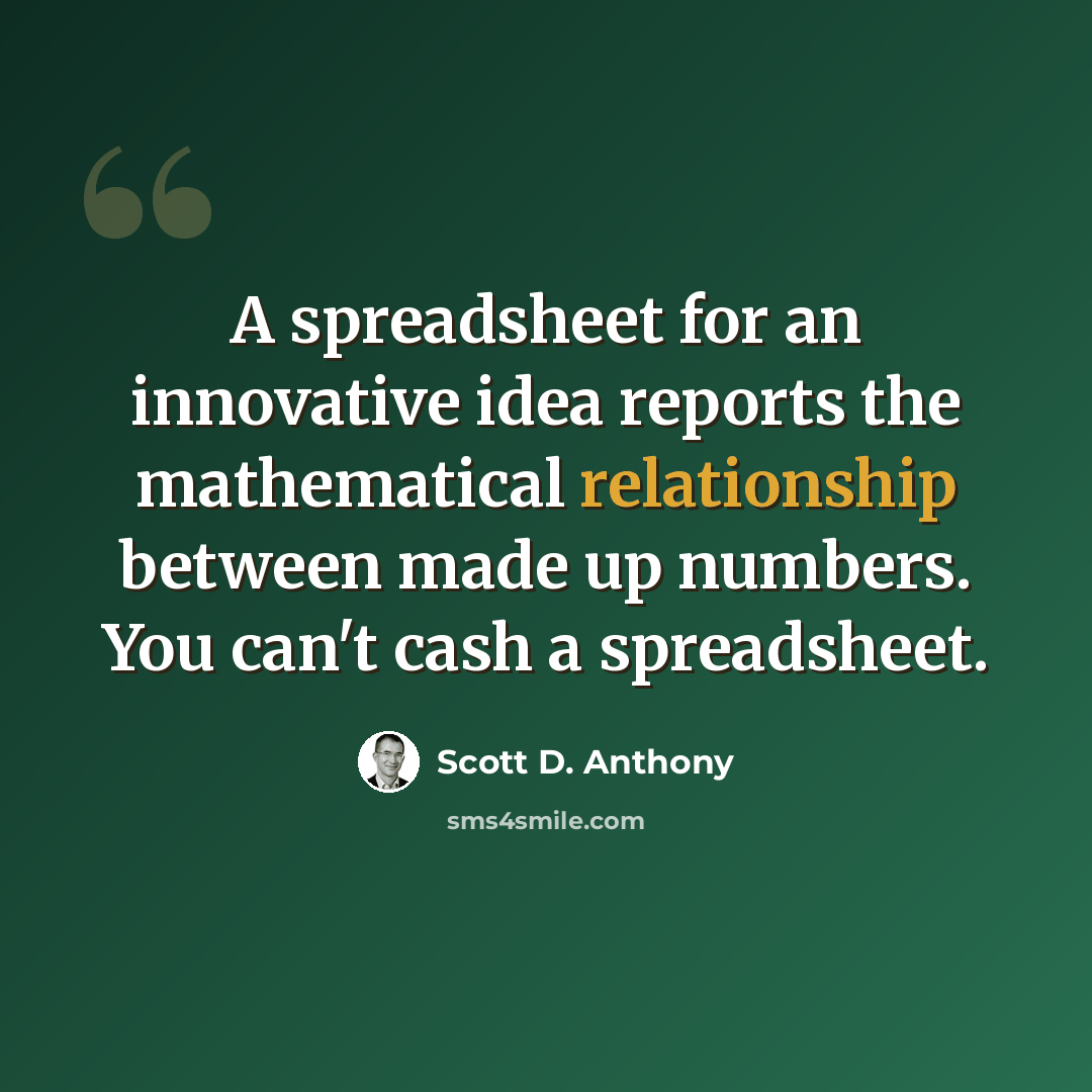 “A spreadsheet for an innovative idea reports the mathematical relationship between made up numbers. You can't cash a spreadsheet.” quote by Scott D. Anthony