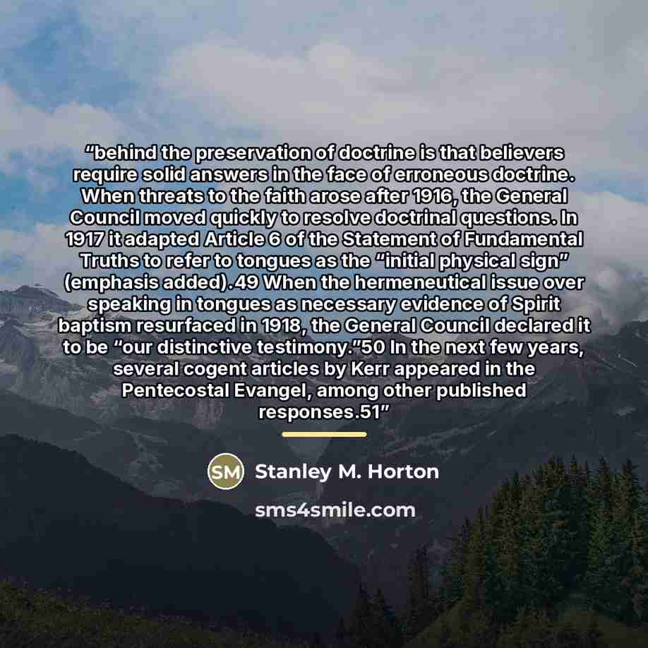 “behind the preservation of doctrine is that believers require solid answers in the face of erroneous doctrine. When threats to the faith arose after 1916, the General Council moved quickly to resolve doctrinal questions. In 1917 it adapted Article 6 of the Statement of Fundamental Truths to refer…” quote by Stanley M. Horton