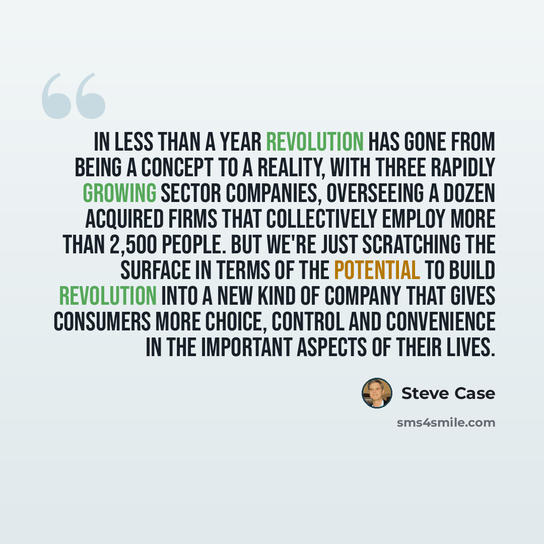 “In less than a year Revolution has gone from being a concept to a reality, with three rapidly growing sector companies, overseeing a dozen acquired firms that collectively employ more than 2,500 people. But we're just scratching the surface in terms of the potential to build Revolution into a new…” quote by Steve Case
