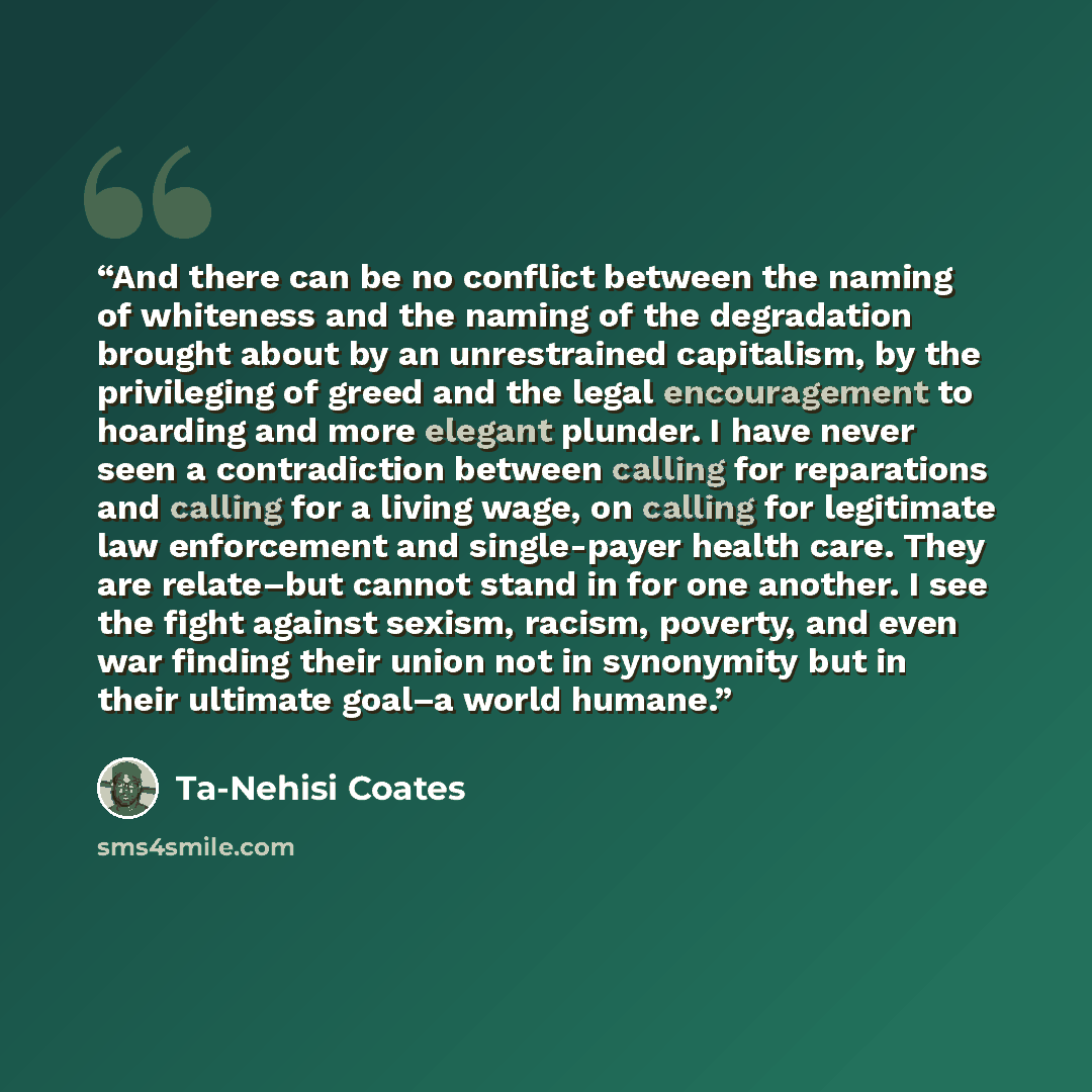 “And there can be no conflict between the naming of whiteness and the naming of the degradation brought about by an unrestrained capitalism, by the privileging of greed and the legal encouragement to hoarding and more elegant plunder. I have never seen a contradiction between calling for…” quote by Ta-Nehisi Coates