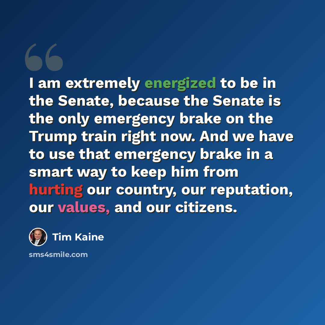 “I am extremely energized to be in the Senate, because the Senate is the only emergency brake on the Trump train right now. And we have to use that emergency brake in a smart way to keep him from hurting our country, our reputation, our values, and our citizens.” quote by Tim Kaine
