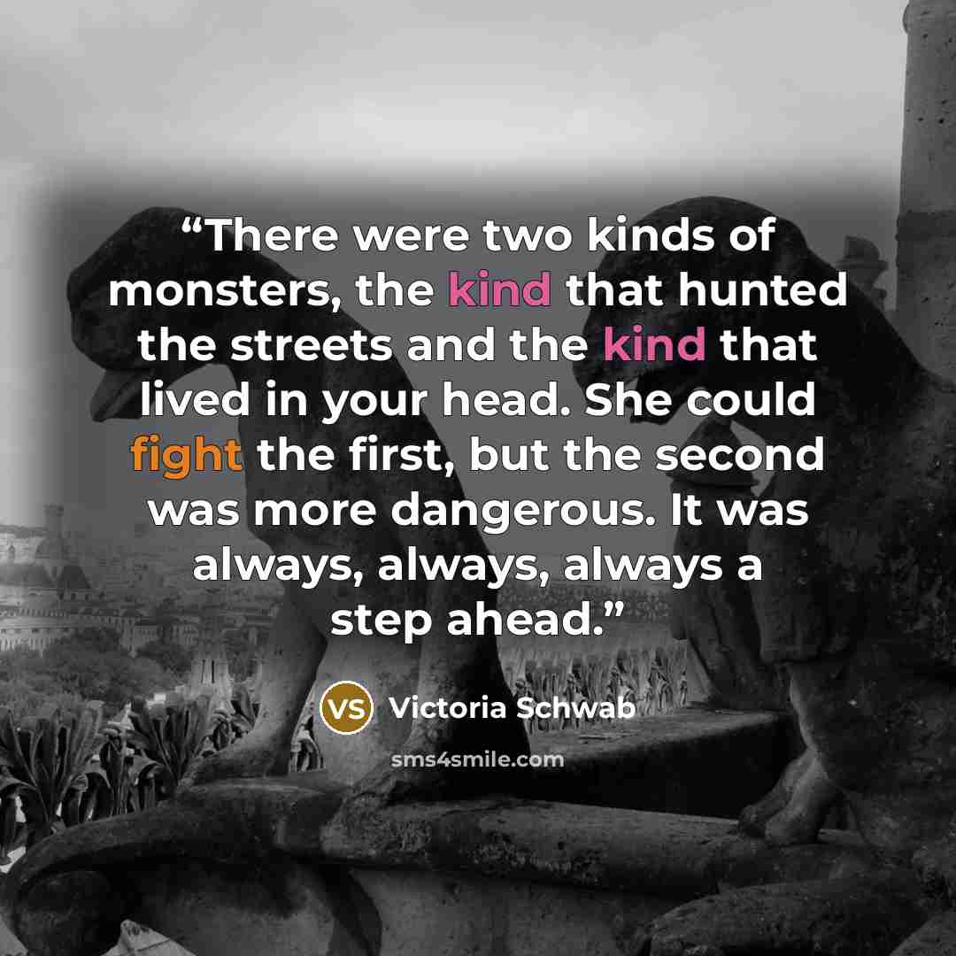 “There were two kinds of monsters, the kind that hunted the streets and the kind that lived in your head. She could fight the first, but the second was more dangerous. It was always, always, always a step ahead.” quote by Victoria Schwab