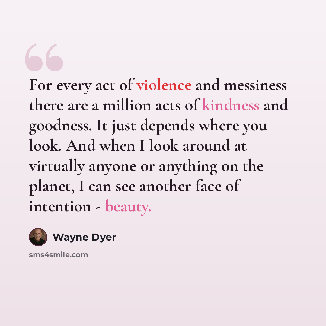 “For every act of violence and messiness there are a million acts of kindness and goodness. It just depends where you look. And when I look around at virtually anyone or anything on the planet, I can see another face of intention - beauty.” quote by Wayne Dyer