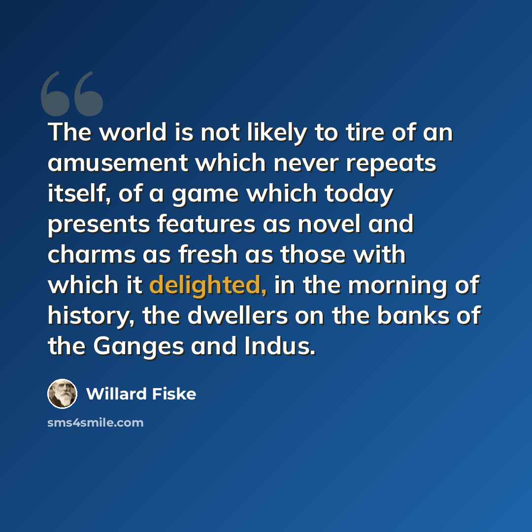 “The world is not likely to tire of an amusement which never repeats itself, of a game which today presents features as novel and charms as fresh as those with which it delighted, in the morning of history, the dwellers on the banks of the Ganges and Indus.” quote by Willard Fiske