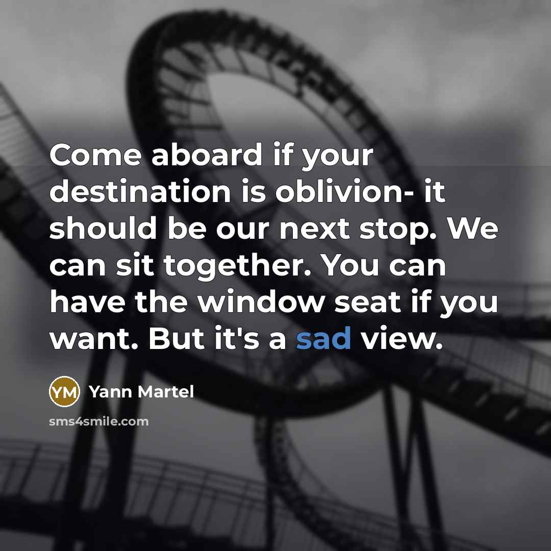 “Come aboard if your destination is oblivion- it should be our next stop. We can sit together. You can have the window seat if you want. But it's a sad view.” quote by Yann Martel
