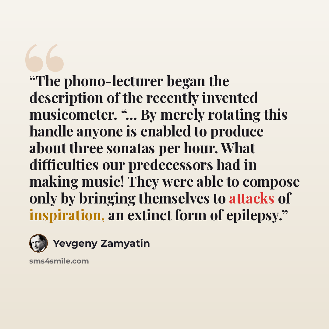 “The phono-lecturer began the description of the recently invented musicometer. “… By merely rotating this handle anyone is enabled to produce about three sonatas per hour. What difficulties our predecessors had in making music! They were able to compose only by bringing themselves to attacks of…” quote by Yevgeny Zamyatin