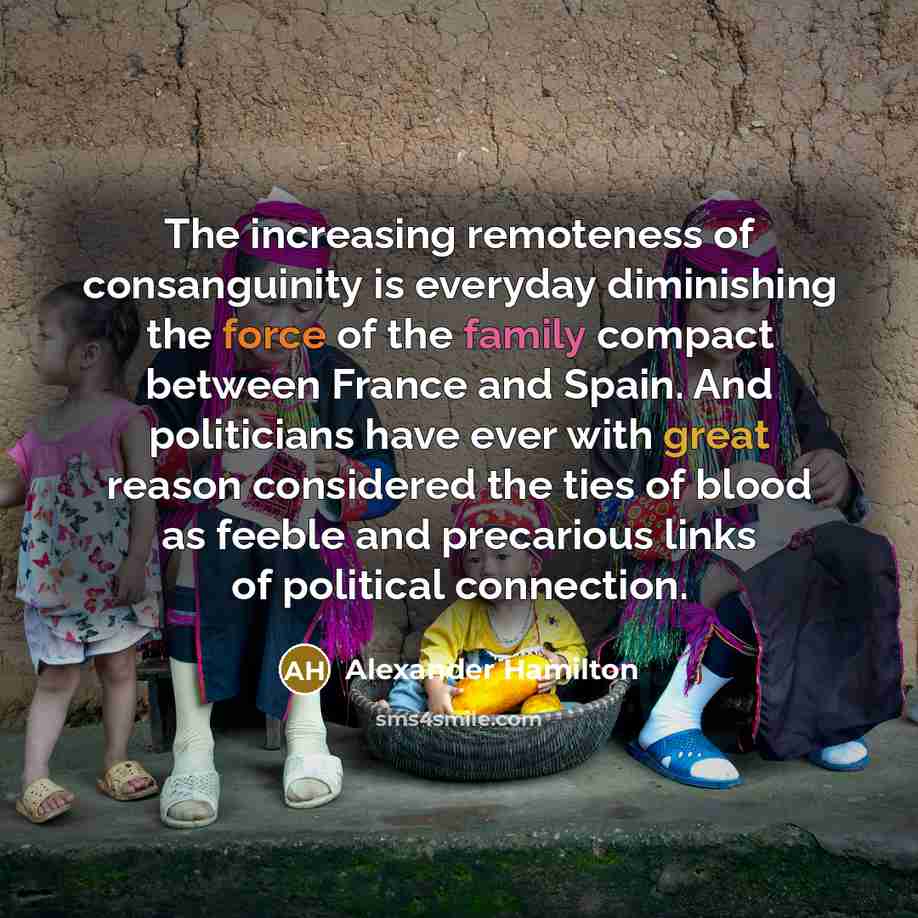 “The increasing remoteness of consanguinity is everyday diminishing the force of the family compact between France and Spain. And politicians have ever with great reason considered the ties of blood as feeble and precarious links of political connection.” quote by Alexander Hamilton