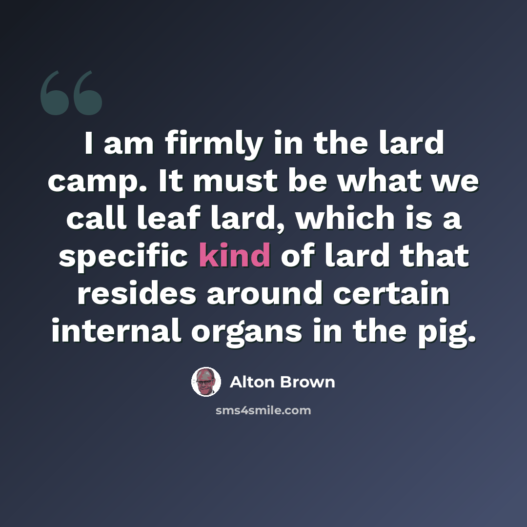 “I am firmly in the lard camp. It must be what we call leaf lard, which is a specific kind of lard that resides around certain internal organs in the pig.” quote by Alton Brown